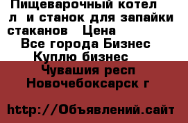 Пищеварочный котел 25 л. и станок для запайки стаканов › Цена ­ 250 000 - Все города Бизнес » Куплю бизнес   . Чувашия респ.,Новочебоксарск г.